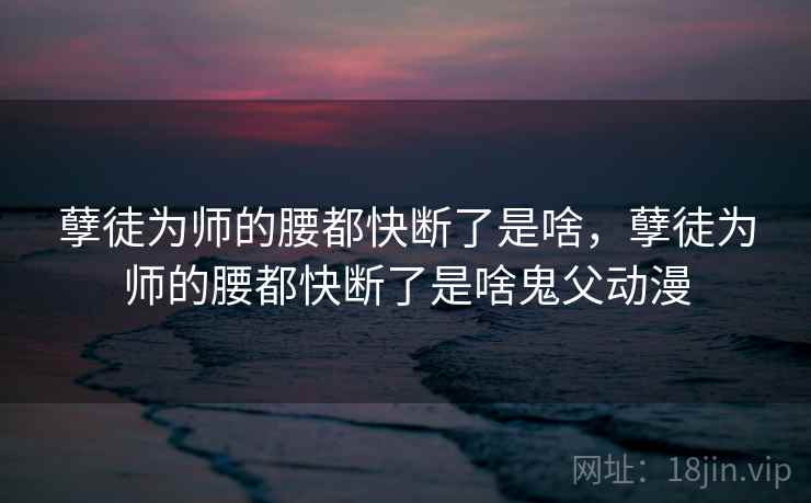 孽徒为师的腰都快断了是啥，孽徒为师的腰都快断了是啥鬼父动漫