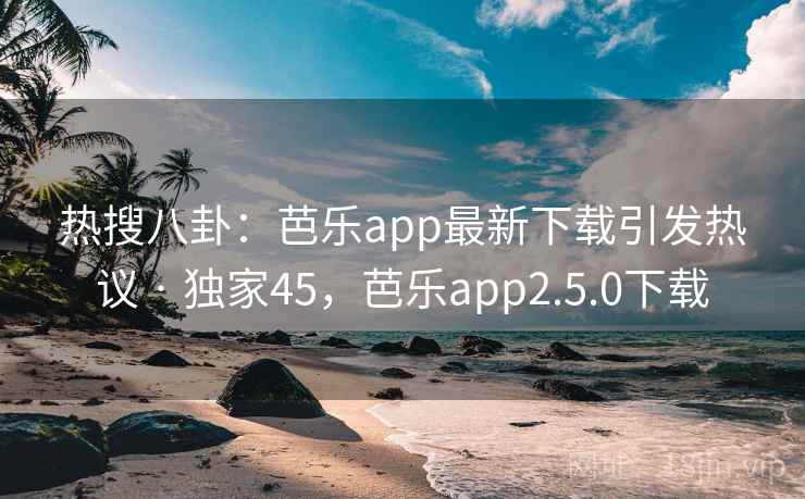 热搜八卦：芭乐app最新下载引发热议 · 独家45，芭乐app2.5.0下载