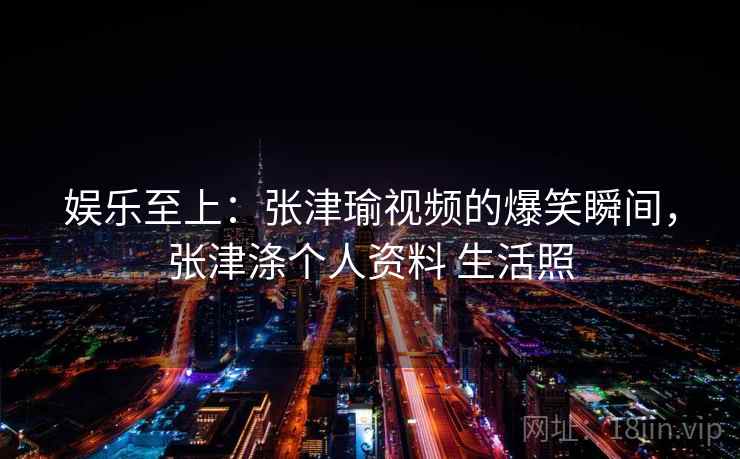 娱乐至上：张津瑜视频的爆笑瞬间，张津涤个人资料 生活照