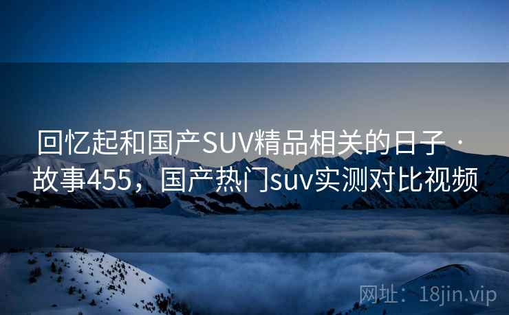 回忆起和国产SUV精品相关的日子 · 故事455，国产热门suv实测对比视频