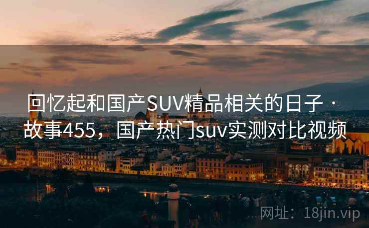 回忆起和国产SUV精品相关的日子 · 故事455，国产热门suv实测对比视频