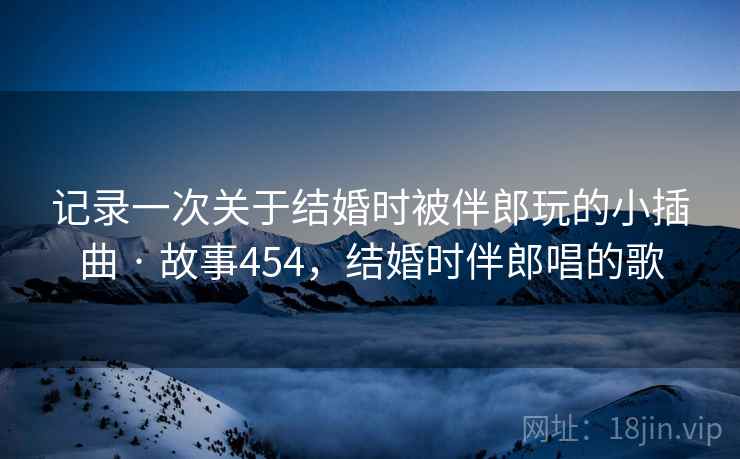 记录一次关于结婚时被伴郎玩的小插曲 · 故事454，结婚时伴郎唱的歌