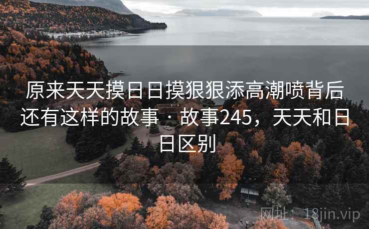 原来天天摸日日摸狠狠添高潮喷背后还有这样的故事 · 故事245，天天和日日区别