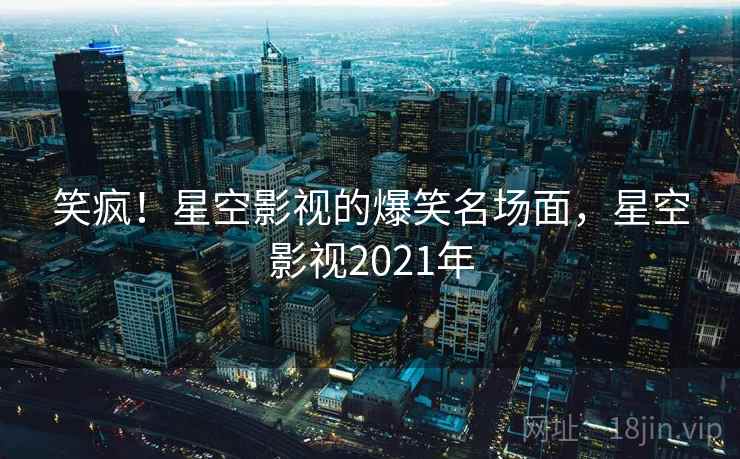 笑疯！星空影视的爆笑名场面，星空影视2021年
