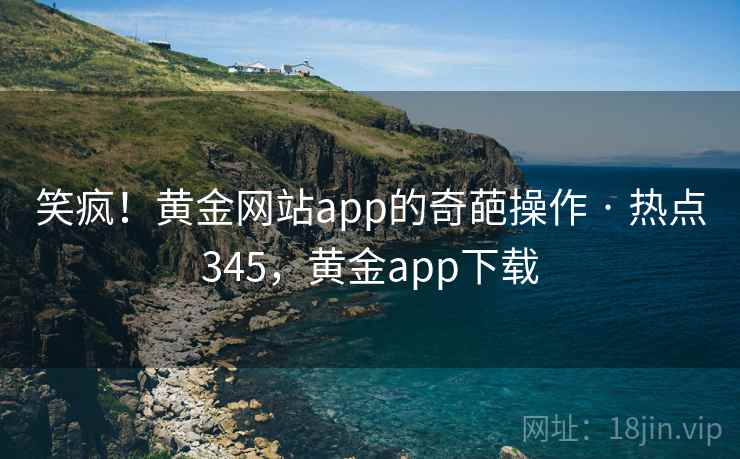 笑疯！黄金网站app的奇葩操作 · 热点345，黄金app下载