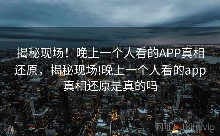 揭秘现场!晚上一个人看的APP真相还原,揭秘现场!晚上一个人看的app真相还原是真的吗 揭秘现场!晚上一个人看的APP真相还原,揭秘现场!晚上一个人看的app真相还原是真的吗