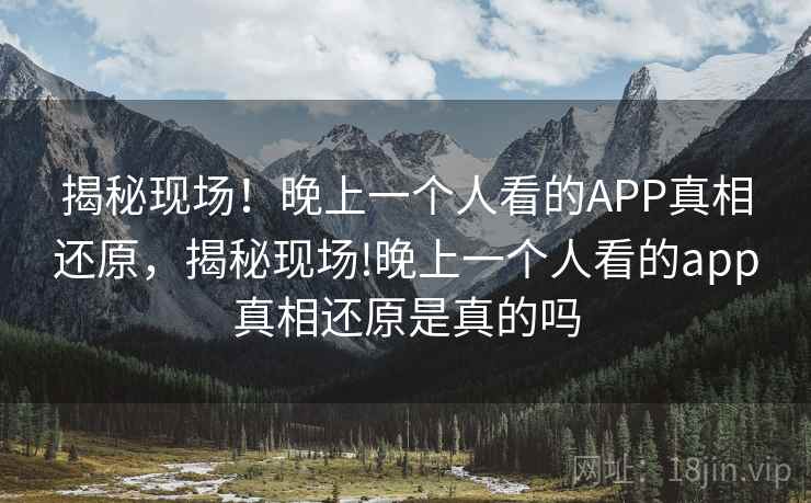 揭秘现场!晚上一个人看的APP真相还原,揭秘现场!晚上一个人看的app真相还原是真的吗 揭秘现场!晚上一个人看的APP真相还原,揭秘现场!晚上一个人看的app真相还原是真的吗