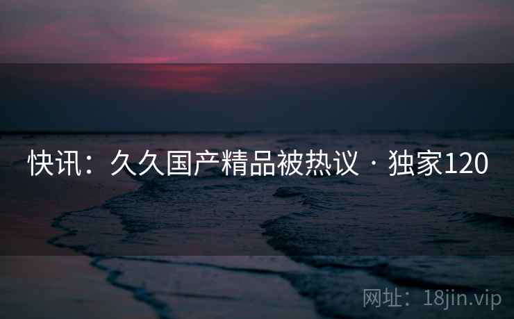 快讯:久久国产精品被热议 · 独家120 快讯:久久国产精品被热议 · 独家120