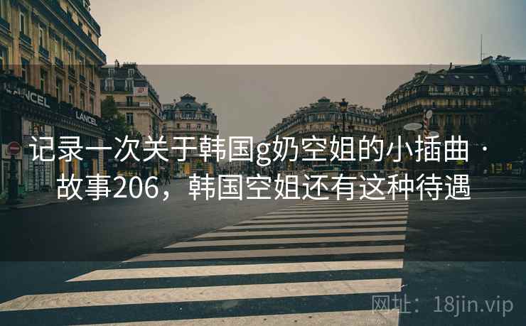 记录一次关于韩国g奶空姐的小插曲 · 故事206，韩国空姐还有这种待遇