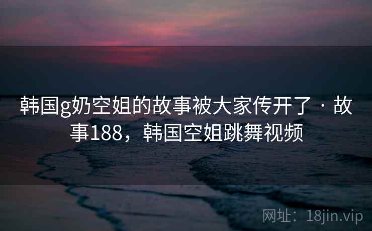 韩国g奶空姐的故事被大家传开了 · 故事188，韩国空姐跳舞视频