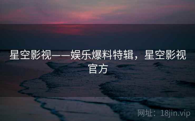 星空影视——娱乐爆料特辑，星空影视官方
