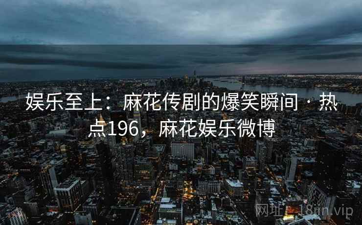 娱乐至上：麻花传剧的爆笑瞬间 · 热点196，麻花娱乐微博