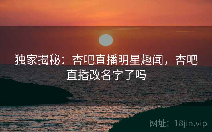 独家揭秘：杏吧直播明星趣闻，杏吧直播改名字了吗