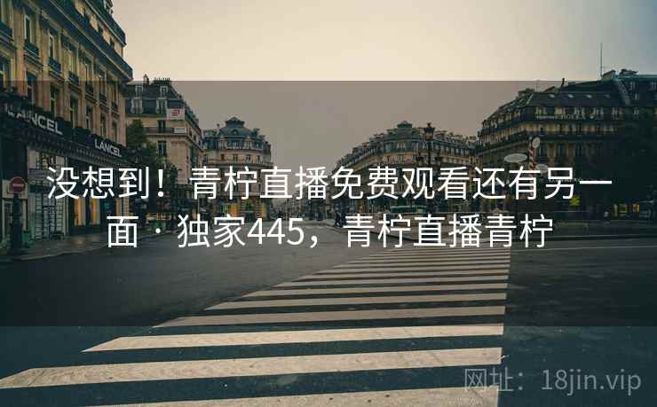 没想到！青柠直播免费观看还有另一面 · 独家445，青柠直播青柠