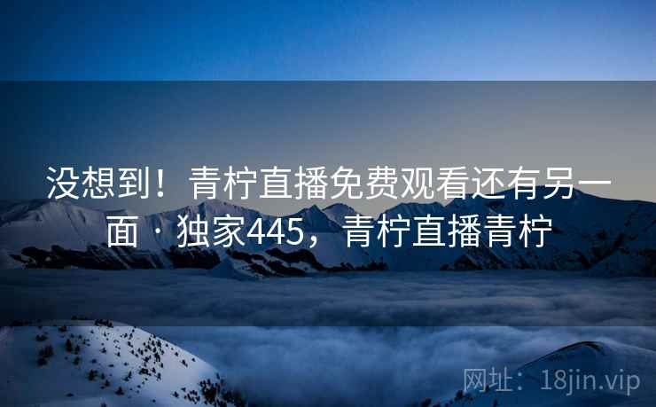 没想到！青柠直播免费观看还有另一面 · 独家445，青柠直播青柠